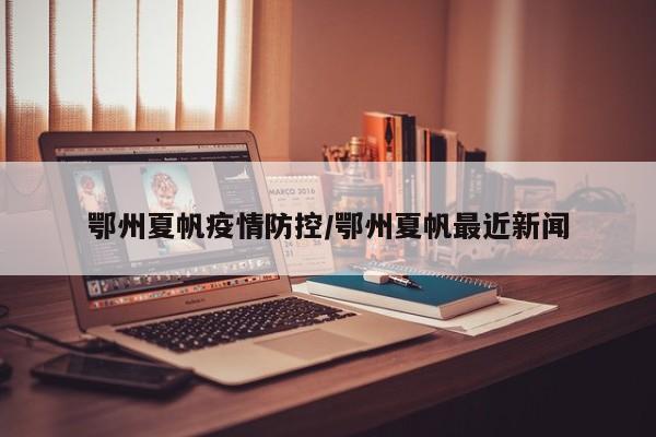 鄂州夏帆疫情防控/鄂州夏帆最近新闻
