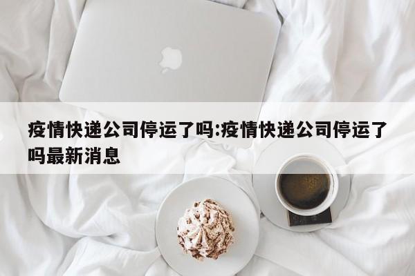 疫情快递公司停运了吗:疫情快递公司停运了吗最新消息
