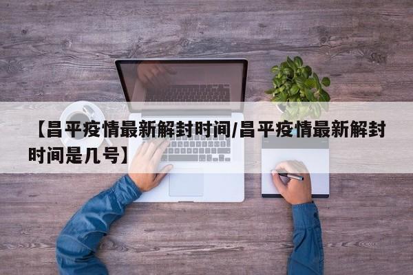 【昌平疫情最新解封时间/昌平疫情最新解封时间是几号】