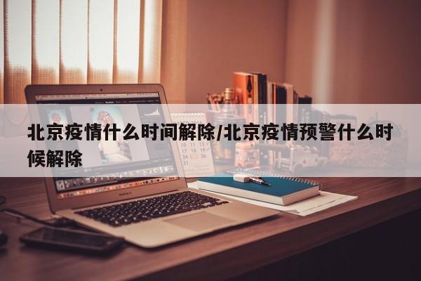 北京疫情什么时间解除/北京疫情预警什么时候解除