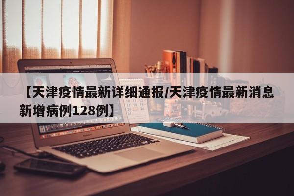 【天津疫情最新详细通报/天津疫情最新消息新增病例128例】