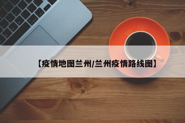【疫情地图兰州/兰州疫情路线图】