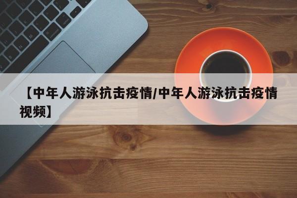 【中年人游泳抗击疫情/中年人游泳抗击疫情视频】