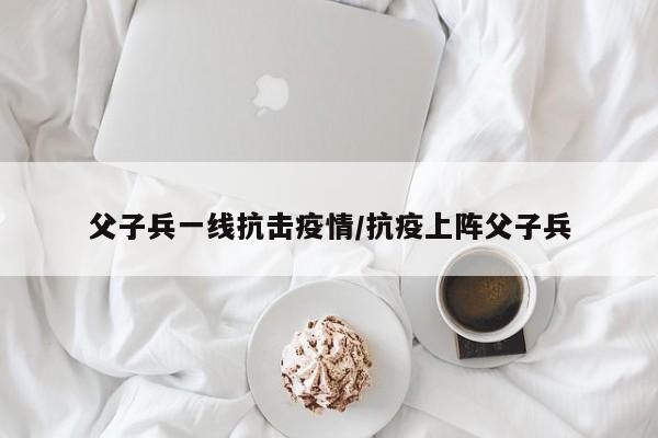 父子兵一线抗击疫情/抗疫上阵父子兵