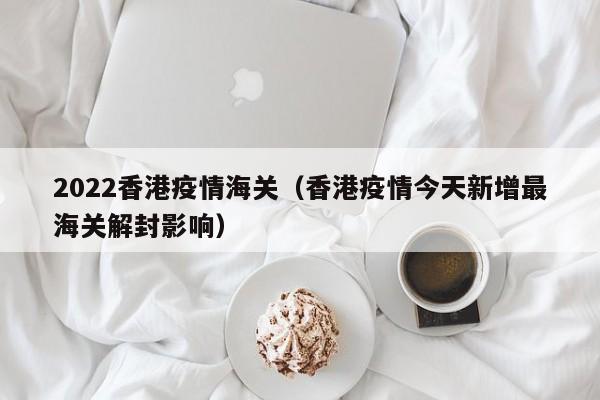 2022香港疫情海关（香港疫情今天新增最海关解封影响）
