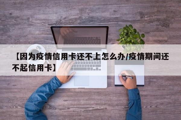 【因为疫情信用卡还不上怎么办/疫情期间还不起信用卡】