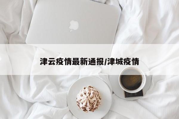津云疫情最新通报/津城疫情