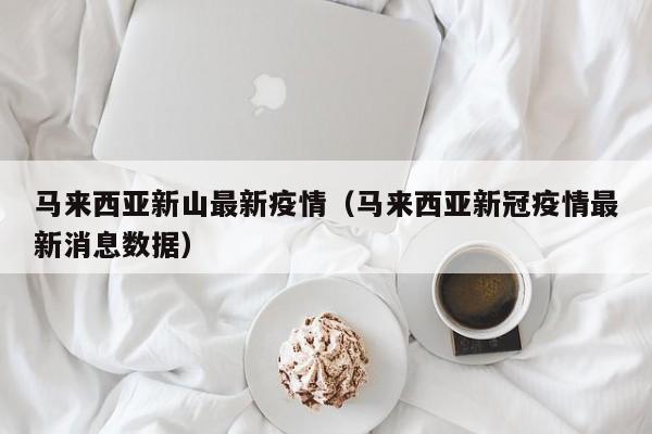 马来西亚新山最新疫情（马来西亚新冠疫情最新消息数据）