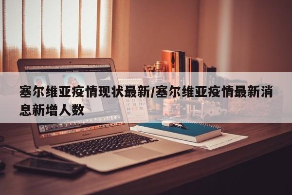 塞尔维亚疫情现状最新/塞尔维亚疫情最新消息新增人数