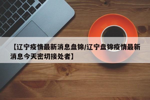【辽宁疫情最新消息盘锦/辽宁盘锦疫情最新消息今天密切接处者】