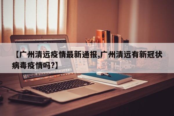 【广州清远疫情最新通报,广州清远有新冠状病毒疫情吗?】