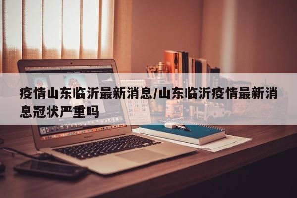 疫情山东临沂最新消息/山东临沂疫情最新消息冠状严重吗