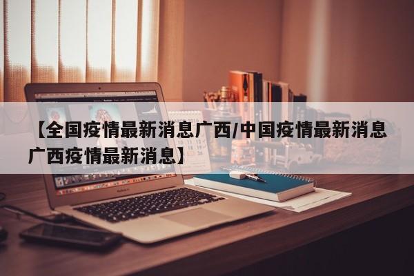 【全国疫情最新消息广西/中国疫情最新消息广西疫情最新消息】