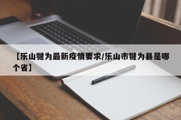 【乐山犍为最新疫情要求/乐山市犍为县是哪个省】