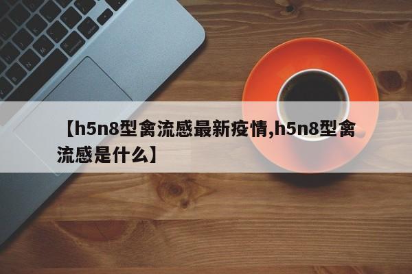 【h5n8型禽流感最新疫情,h5n8型禽流感是什么】