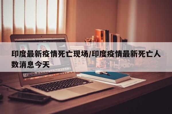 印度最新疫情死亡现场/印度疫情最新死亡人数消息今天
